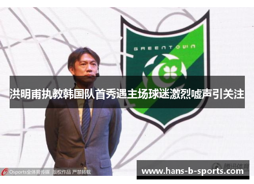 洪明甫执教韩国队首秀遇主场球迷激烈嘘声引关注 洪明甫执教韩国队首秀遇主场球迷激烈嘘声引关注